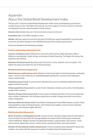 31The 2017 Global Retail Development Index™: The Age of Focus
Appendix:
About the Global Retail Development Index
The annual A.T. Kearney Global Retail Development Index ranks 30 developing countries on
a scale of zero to 100—the higher the ranking, the more urgency to enter a country. Countries
are selected from 200 nations based on three criteria:
Country risk. Greater than 35 in the Euromoney’s country risk score
Population size. Five million people or more
Wealth. GDP per capita of more than $3,000 (The GDP-per-capita threshold for countries with
more than 35 million people is more flexible because of the market opportunity.)
Scores are based on the following variables:
Country and business risk (25 percent)
Country risk (80 percent). Political risk, economic performance, debt indicators, debt in
default or rescheduled, credit ratings, and access to bank financing. The higher the rating, the
lower the risk of failure.
Business risk (20 percent). Business cost of terrorism, crime, violence, and corruption. The
higher the rating, the lower the risk of doing business.
Market attractiveness (25 percent)
Retail sales per capita (40 percent). Based on total annual sales of retail enterprises, excluding
taxes. A score of zero indicates an underdeveloped retail sector; a score of 100 indicates a
mature retail market.
Population (20 percent). A score of zero indicates the country is relatively small with limited
opportunities for growth.
Urban population (10 percent). A score of zero indicates a mostly rural country; 100 indicates a
mostly urban country.
Number of large cities (10 percent). A score of zero indicates all cities in the country have less
than a million inhabitants; 100 indicates a significant number of large cities with more than a
million inhabitants.
Business efficiency (20 percent). Parameters include government effectiveness, burden of law
and regulations, ease of doing business, and infrastructure quality. A score of zero indicates
inefficiency; 100 indicates highly efficient.
Market saturation (25 percent)
Share of modern retailing (30 percent). A score of zero indicates a large share of retail sales is
from a modern format within the average Western European level of 200 square meters per
1,000 inhabitants. Modern formats include hypermarkets, supermarkets, discounters, conve-
nience stores, department stores, variety stores, warehouse clubs, and supercenters.
Number of international retailers (30 percent). Country presence was analyzed for about 300
retailers. Countries with the maximum number of retailers have the lowest score.
 