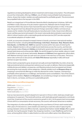 5The 2017 Global Retail Development Index™: The Age of Focus
regulations are being developed to attract investment and increase consumption. The enthusiasm
around the initial public offering of DMart, one of India’s most profitable food and grocery
chains, shows that modern retailers are well positioned for profitable growth. This environment
has propelled India to the top spot in the GRDI.
Retail is an integral part of Prime Minister Narendra Modi’s development initiatives, Skill India
and Make in India, because of its job creation opportunity. Relaxed rules for foreign direct
investment (FDI) in key sectors have improved the ease of doing business in India. In the past
year, the government has allowed 100 percent foreign ownership in B2B e-commerce busi-
nesses and for retailers that sell food products manufactured in India. Government efforts to
boost cashless payments (witnessed in the recent nationwide demonetization exercise) and
reform indirect taxation with a nationwide goods and services tax (GST) are also expected
to accelerate adoption of modern retail.
In 2016, as consumers showed increased interest in brands, prominent international retailers
entered the market, including Armani Exchange, Cole Haan, Heatwave, Muji, Massimo Dutti,
Kate Spade, and Neil Barrett. H&M has opened 15 stores within two years of entering the
market, Xiaomi intends to roll out single-brand retail stores across the country, and German
sports goods makers Puma and Adidas are looking for government approval to operate fully-
owned retail stores and online portals. IKEA, the world’s largest furniture retailer, plans to invest
$1.56 billion to set up 25 stores nationwide. Amazon and Walmart have aggressive rollout plans,
with Walmart aiming to open 50 cash-and-carry stores in the next four to five years. The luxury
sector also continues to see activity with Saks Fifth Avenue reportedly in talks with local
partners to open two stores.
Online retail is projected to grow 30 percent annually and reach $48 billion by 2020, driven by
high promotional activity and payment solutions such as cash on delivery. Electronics (especially
mobile phones and tablets), accessories, and lifestyle products (such as apparel and shoes)
are among the most popular online categories. Lifestyle retailers such as Shoppers Stop are
investing in omnichannel offerings to meet this demand for online. However, maintaining a
profitable online operation is a challenge, and has led to some consolidation. Two of the nation’s
largest online retailers, Flipkart and Snapdeal, are considering a merger as investors look to
lock in returns, cut losses, and focus on sustainable growth.
China: Online and offline integration
GRDI rank: 2 (down one position)
Population: 1.38 billion
GDP per capita, PPP: $15,424
Total retail sales: $3.13 trillion
Even as macroeconomic growth slowed to 6.7 percent in China in 2016, retail was a bright spot
and grew at 10.4 percent. This trend will continue, with retail sales growth expected to contribute
more than 70 percent of the country’s economic growth in 2017. As the government encourages
China’s shift to a consumption-driven economy, the country will remain attractive to retailers.
The integration of online and offline shopping is the core theme of China’s retail market today.
After years of trial and error, some retailers are starting to crack the code of capturing the
synergy between online and offline channels. Japanese fast-fashion retailer Uniqlo offers a good
example. During the popular Singles’ Day shopping marathon, it was Tmall’s top-performing
store, achieving $100 million in sales thanks to a click-and-collect option that offered store
 