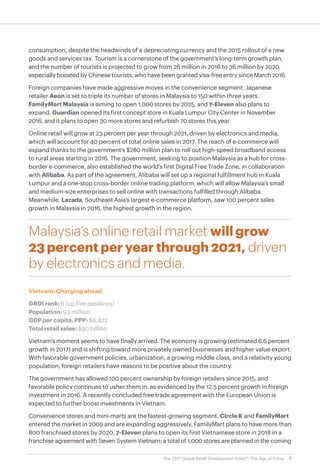 7The 2017 Global Retail Development Index™: The Age of Focus
consumption, despite the headwinds of a depreciating currency and the 2015 rollout of a new
goods and services tax. Tourism is a cornerstone of the government’s long-term growth plan,
and the number of tourists is projected to grow from 26 million in 2016 to 36 million by 2020,
especially boosted by Chinese tourists, who have been granted visa-free entry since March 2016.
Foreign companies have made aggressive moves in the convenience segment. Japanese
retailer Aeon is set to triple its number of stores in Malaysia to 150 within three years.
FamilyMart Malaysia is aiming to open 1,000 stores by 2025, and 7-Eleven also plans to
expand. Guardian opened its first concept store in Kuala Lumpur City Center in November
2016, and it plans to open 30 more stores and refurbish 70 stores this year.
Online retail will grow at 23 percent per year through 2021, driven by electronics and media,
which will account for 40 percent of total online sales in 2017. The reach of e-commerce will
expand thanks to the government’s $280 million plan to roll out high-speed broadband access
to rural areas starting in 2016. The government, seeking to position Malaysia as a hub for cross-
border e-commerce, also established the world’s first Digital Free Trade Zone, in collaboration
with Alibaba. As part of the agreement, Alibaba will set up a regional fulfillment hub in Kuala
Lumpur and a one-stop cross-border online trading platform, which will allow Malaysia’s small
and medium-size enterprises to sell online with transactions fulfilled through Alibaba.
Meanwhile, Lazada, Southeast Asia’s largest e-commerce platform, saw 100 percent sales
growth in Malaysia in 2016, the highest growth in the region.
Malaysia’s online retail market will grow
23 percent per year through 2021, driven
by electronics and media.
Vietnam: Charging ahead
GRDI rank: 6 (up five positions)
Population: 93 million
GDP per capita, PPP: $6,422
Total retail sales: $90 billion
Vietnam’s moment seems to have finally arrived. The economy is growing (estimated 6.6 percent
growth in 2017) and is shifting toward more privately owned businesses and higher value export.
With favorable government policies, urbanization, a growing middle class, and a relativity young
population, foreign retailers have reasons to be positive about the country.
The government has allowed 100 percent ownership by foreign retailers since 2015, and
favorable policy continues to usher them in, as evidenced by the 12.5 percent growth in foreign
investment in 2016. A recently concluded free trade agreement with the European Union is
expected to further boost investments in Vietnam.
Convenience stores and mini-marts are the fastest-growing segment. Circle K and FamilyMart
entered the market in 2009 and are expanding aggressively. FamilyMart plans to have more than
800 franchised stores by 2020. 7-Eleven plans to open its first Vietnamese store in 2018 in a
franchise agreement with Seven System Vietnam; a total of 1,000 stores are planned in the coming
 