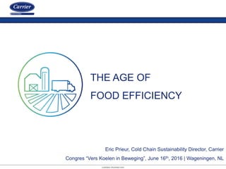 CARRIER PROPRIETARY
Eric Prieur, Cold Chain Sustainability Director, Carrier
Congres “Vers Koelen in Beweging”, June 16th, 2016 | Wageningen, NL
THE AGE OF
FOOD EFFICIENCY
 
