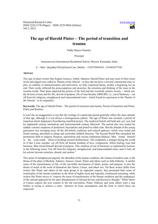 Historical Research Letter                                                                      www.iiste.org
ISSN 2224-3178 (Paper) ISSN 2225-0964 (Online)
Vol 2, 2012


      The age of Harold Pinter – The period of transition and
                             trauma
                                           Padhy Bijoya Chandra,

                                                   Principal

                 Jnanasarovara International Residential School, Mysore, Karnataka, India

            E – Mail : Bcpadhy1963@Gmail.Com, Mobile : +919379945503, +919483477542

Abstract

The type of plays writers like Eugene Ionesco, Arthur Adamon, Harold Pinter and may more of their times
wrote and staged were called as Theatre of the Absurd – as they did not have a cleverly constructed story or
plot, no subtlety of characterization and motivation, no fully explained theme, neither a beginning nor an
end. Their works reflected the preoccupations and anxieties, the emotions and thinking of the mass in the
western world. Their plays depicted the picture of the mid and late twentieth century society – which saw
the divorce of man and his life, devoid of purpose, life of man became ABSURD, i.e., out of harmony – cut
off from his religions, metaphysical and transcendental roots – which found its expression in the Theatre of
the Absurd – in its originality.

Keywords: The age of Harold Pinter : The period of transition and trauma, Period of transition and Pinter,
Pinter and Realism.

It won’t be an exaggeration to say that the writings of a particular period generally reflect the mass attitude
of that age, although it is not always a homogeneous pattern. The age of Pinter was certainly a period of
transition which displayed a bewildering stratified picture. The medieval beliefs still held and, yet, over laid
by eighteenth century rationalism and mid-nineteenth century Marxism. The period also was rocked by
sudden volcanic eruptions of prehistoric fascinations and primitive tribal cults. But the attitude of the young
generation was sweeping away all the old beliefs, traditions and cultural patterns- which were tested and
found wanting, described as cheap and somewhat childish illusions. The Second World War unmasked the
pretentious faith in religion, Progress, nationalism and various totalitarian fallacies. Man found himself
in the cross-roads where everything seemed disillusioned , felt completely a stranger-facing the world
as if like a lone outsider, cut off from all human bonding of love, compassion, fellow-feeling, trust and
harmony. Man found himself devoid of purpose. This situation of out of harmony is explained by Ionesco
in the following terms “Cut off from his religions, metaphysical, and transcendental roots, man is lost; all
his actions become senseless, absurd, and useless.”

This sense of metaphysical anguish, the absurdity of the human condition, the trauma of modern man, is the
theme of the plays of Beckett, Adamov, Ionesco, Genet, Pinter and others such as John Osborne. A similar
sense of the senselessness of life, of the inevitable devaluation of ideals, purity, and purpose, is also the
theme of much of the work of dramatists like Sartre, Camus. and others too. Yet these writers differ from
writers like Pinter and others of the same group in an important respect: they presented their sense of
irrationality of the human condition in the form of highly lucid and logically constructed reasoning, while
writers like Pinter strove to “express the sense of senselessness of the human condition and the inadequacy
of the rational approach by the open abandonment of rational devices and discursive thought.” While Sartre
or Camus express the new content in the old convention, Pinter, Osborne and some others went a step
further in trying to achieve a unity between its basic assumptions and the form in which these are
expressed.



                                                      11
 