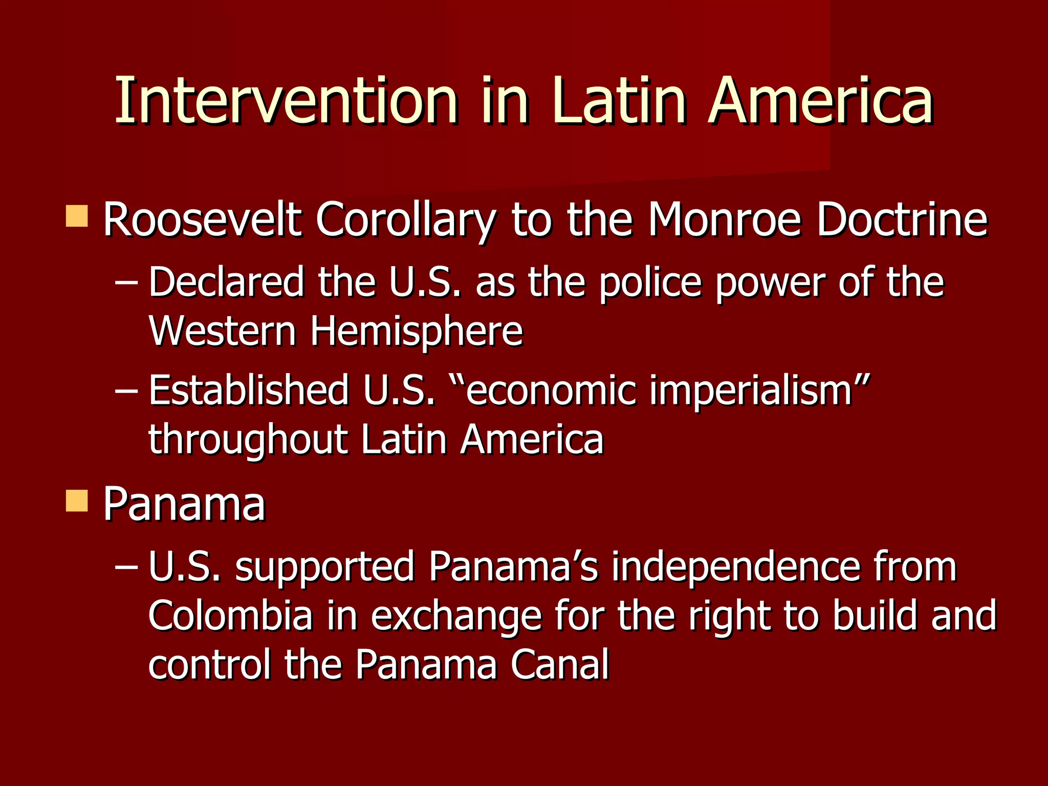Intervention in Latin America Roosevelt Corollary to the Monroe Doctrine Declared the U.S. as the police power of the Western Hemisphere Established U.S. “economic imperialism” throughout Latin America Panama U.S. supported Panama’s independence from Colombia in exchange for the right to build and control the Panama Canal 