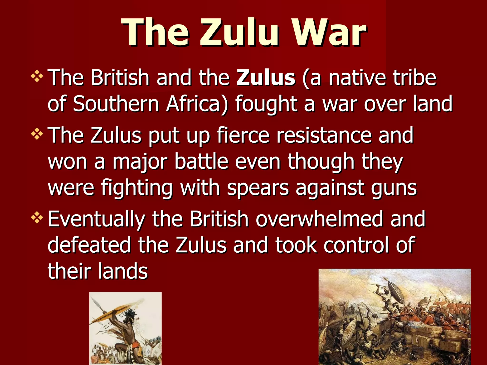 The Zulu War The British and the  Zulus  (a native tribe of Southern Africa) fought a war over land The Zulus put up fierce resistance and won a major battle even though they  were fighting with spears against guns Eventually the British overwhelmed and defeated the Zulus and took control of their lands 