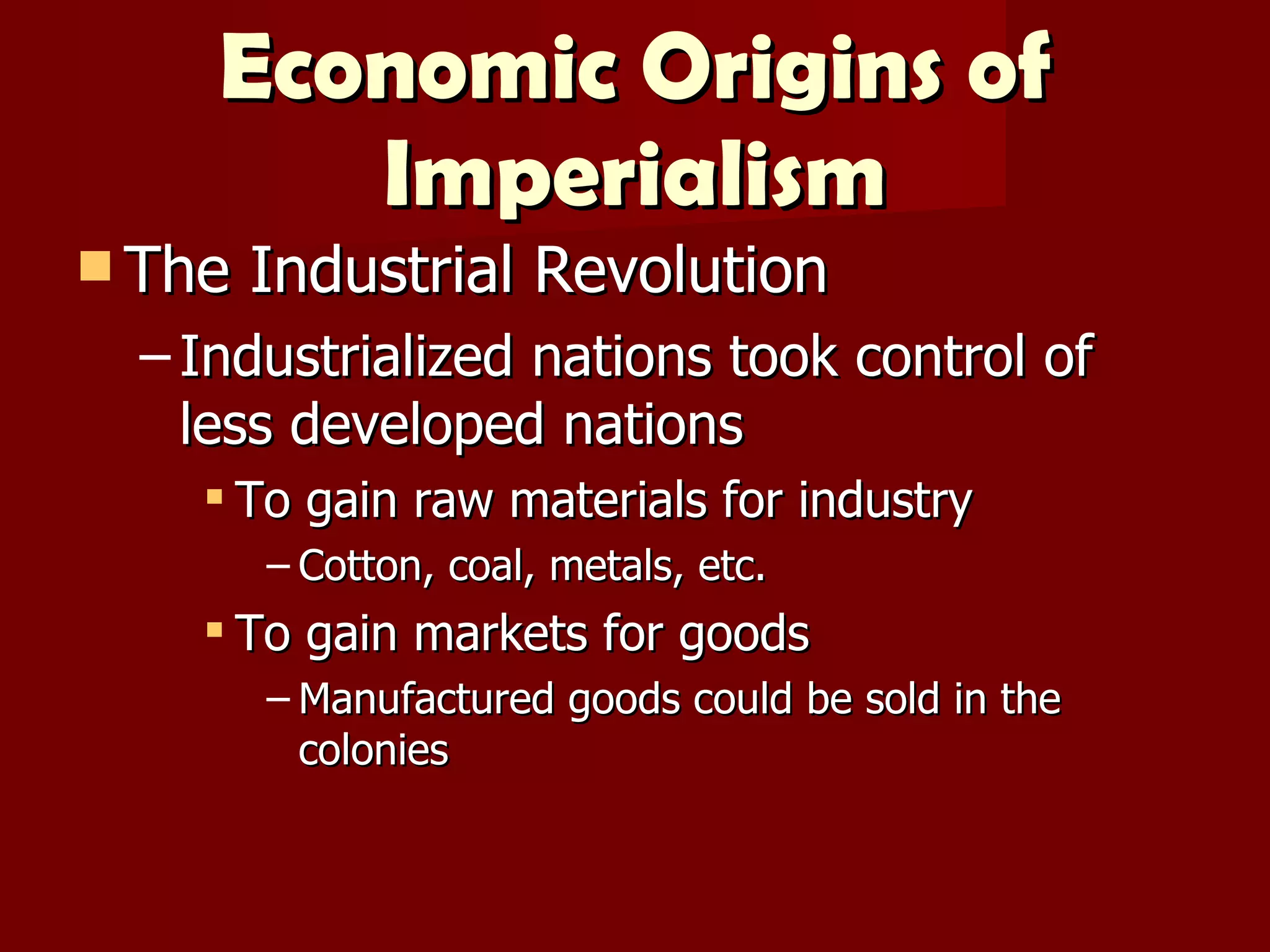 Economic Origins of Imperialism The Industrial Revolution Industrialized nations took control of less developed nations To gain raw materials for industry Cotton, coal, metals, etc. To gain markets for goods Manufactured goods could be sold in the colonies 