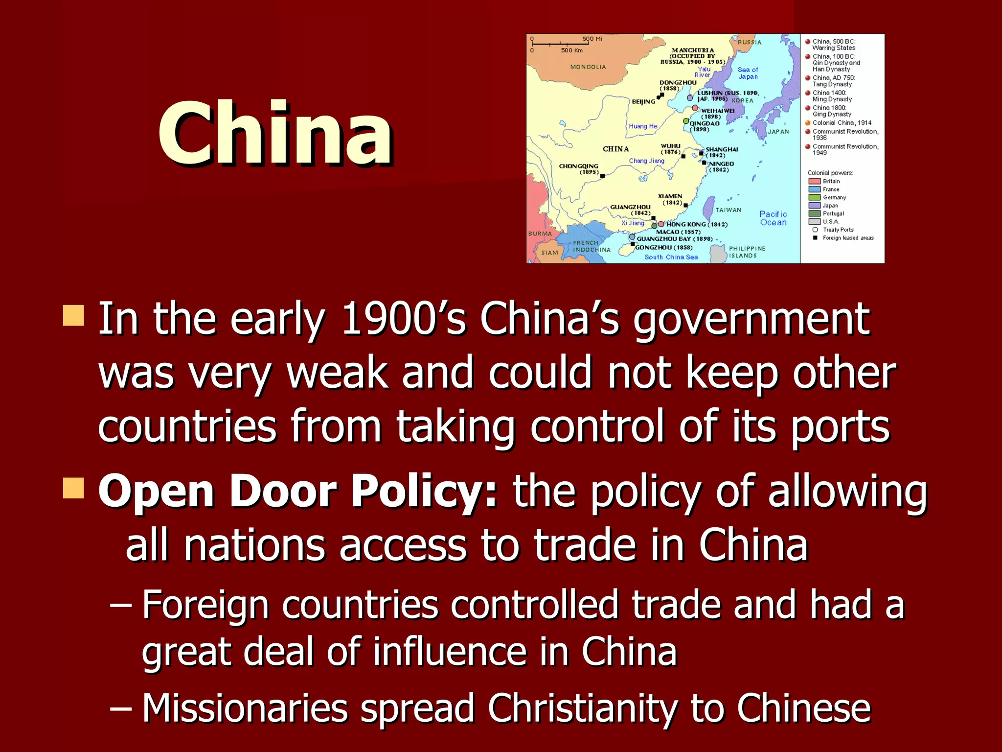 China In the early 1900’s China’s government was very weak and could not keep other countries from taking control of its ports Open Door Policy:  the policy of allowing  all nations access to trade in China Foreign countries controlled trade and had a great deal of influence in China Missionaries spread Christianity to Chinese 
