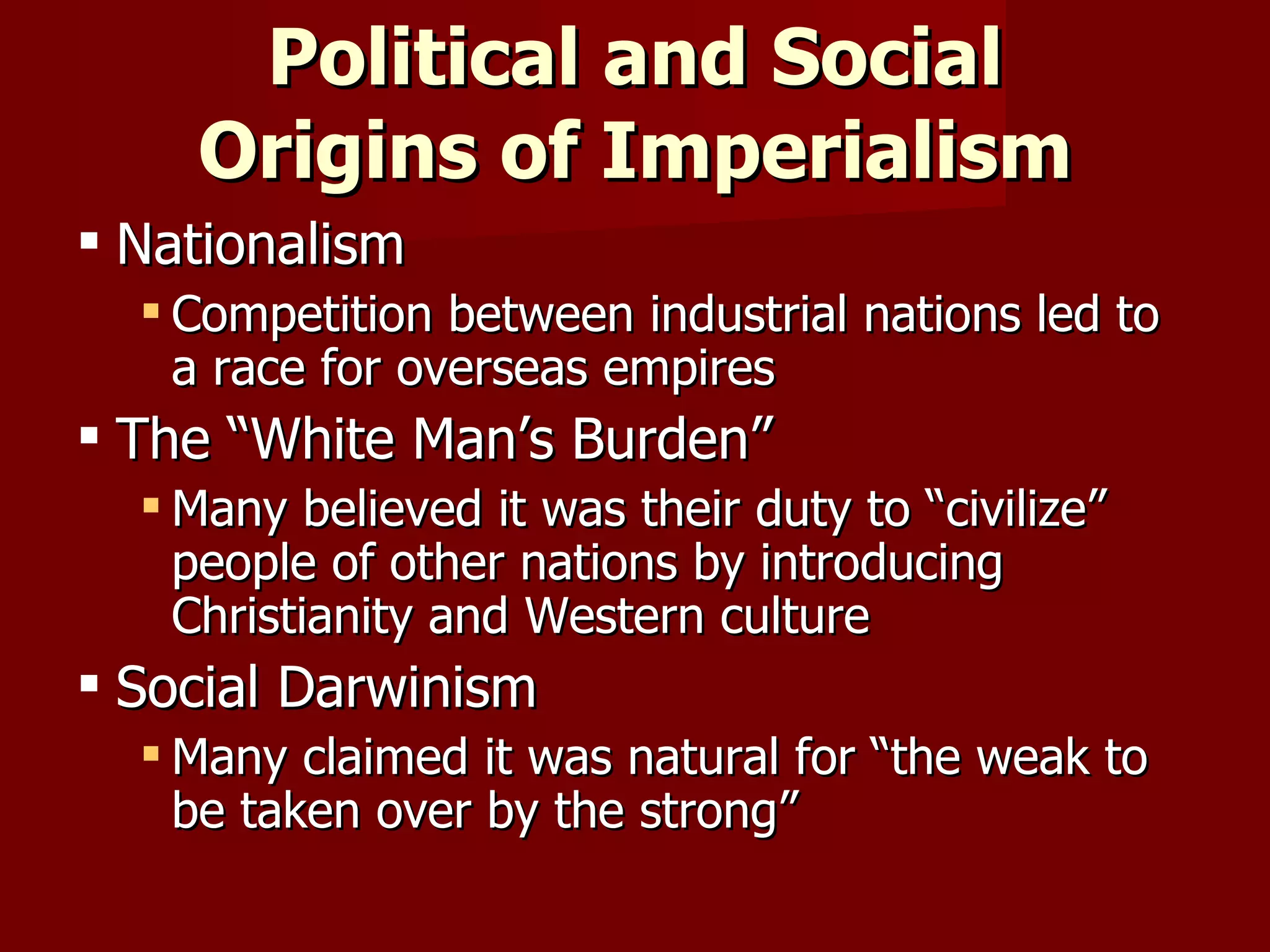 Political and Social Origins of Imperialism Nationalism Competition between industrial nations led to  a race for overseas empires The “White Man’s Burden” Many believed it was their duty to “civilize” people of other nations by introducing Christianity and Western culture Social Darwinism Many claimed it was natural for “the weak to  be taken over by the strong” 