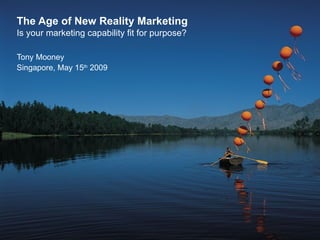 The Age of New Reality Marketing Is your marketing capability fit for purpose? Tony Mooney Singapore, May 15 th  2009 