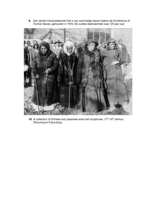 9. Een aantal indrukwekkende foto’s van voormalige slaven tijdens de Conference of
Former Slaves, gehouden in 1916. De oudste deelneemster was 125 jaar oud.
10. A collection of Chinese and Japanese wise men sculptures. 17th
-19th
century.
Shouxing en Fukurokuju.
 