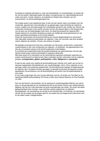 Europese of westerse perceptie is, maar ook denkbeelden en ontwikkelingen uit andere de-
len van de wereld. Daarnaast speelt niet alleen vormgeving een rol: naast beeldende kunst
zullen ook sport, muziek, literatuur, journalistiek en theater deel uitmaken van het
evenementen- en tentoonstellingsprogramma.
De huidige opzet is een bepalende stap. Ik heb ook een aantal vrijere vormideeën over het
onderzoek, gevoed door mijn behoefte om op geheel eigen wijze dichterbij de materie te
komen, waarbij voor de toekomstige film ontwikkelde scenario’s een richtlijn zijn. Binnen het
onderzoek introduceer ik een aantal culturele vormen die relevant lijken in het doorgronden
van de aard van de hedendaagse oude mens. Zo staat bijvoorbeeld het Japanse Nôh-
theater bekend om de strikte scheiding op basis van leeftijd die wordt gehanteerd om als
acteur specifieke levensfases uit te kunnen beelden.
Zowel de evenementen als de tentoonstelling zijn visueel rijkgeschakeerd en dynamisch:
vóór alles géén statische presentaties van objecten, maar van concrete, real-time situaties
waarin objecten als vehikels, of tools, een actieve rol spelen.
De bijdrage wordt gevormd door een combinatie van life events, podiumacts, workshops/
masterclasses en een vrije configuratie van objecten -of artefacten- die gepresenteerd wor-
den als conversation pieces en/of actief te gebruiken hulpmiddelen.
Ik ontwikkel een presentatiemodel als aaneenschakeling van gebeurtenissen met een glij-
dende schaal tussen actieve participatie en passieve observatie.
Met deze opzet wil ik anticiperen op de verschillende cognitieve snelheden waarmee ons
project wordt bezocht en beschouwd. Deze snelheden worden verbonden met de volgende
groepen: protagonisten, gidsen, participanten, critici, blijkgevers en passanten.
Ik stel me een opzet voor waarbij de tentoonstelling een hybride vorm heeft: een op het on-
derwerp toegesneden Wunderkammer van visuele bijdragen: foto’s, films, objecten en om-
gevingen waarin de workshops plaatsvinden. De Wunderkammer bestaat uit beeldmateriaal
en objecten die in bruikleen worden gevraagd, of speciale producties die speciaal worden
gerealiseerd. De architectuur van de tentoonstelling valt samen met het beeldmateriaal en
vice versa.
Er zijn twee omgevingen die voor mij een referentie vormen: de studio van Top Gear en de
beroemde MoMA-tentoonstelling The Family of Man door Edward Steichen en Paul Rudolph
uit 1955.
Een van die thema’s, bijvoorbeeld, zijn de werking en maatschappelijke effecten van vertra-
ging, en als gevolg daarvan de veranderende blik op de wereld. Kortom een relatief abstract
gegeven dat wel tot in alle haarvaten tot grote veranderingen kan leiden. Dit wordt niet alleen
gerepresenteerd door mensen, maar ook door andere organismen en objecten.
Kernbegrippen: de verwisseling van de blik en de transformatie, of omkering, van aannames:
de blik van de oudere op de jongere gericht, de oudere die zijn toegenomen autonomie viert,
en de relatie tussen metageneraties.
 