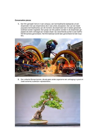 Conversation pieces
1. Een film gemaakt met en in een octopus, een kermisattractie bestaande uit een
draaimolen met sub-draaimolens die in een cirkel uitwaaieren. Een van de meest
populaire kermisattracties van dit moment. De draaimolen kan in iedere gewenste
snelheid worden ingesteld. Een groep van 30 ouderen worden in de draaimolen ge-
plaatst die sterk vertraagd zijn rondjes draait. Op verschilende punten is een GoPro
HD filmcamera gemonteerd. Het filmmateriaal wordt later gemonteerd tot één loop-
film.
2. Een collectie Bonsai-bomen, die als geen ander organisme een vertraging in groei en
(vaak extreme) ouderdom representeren.
 