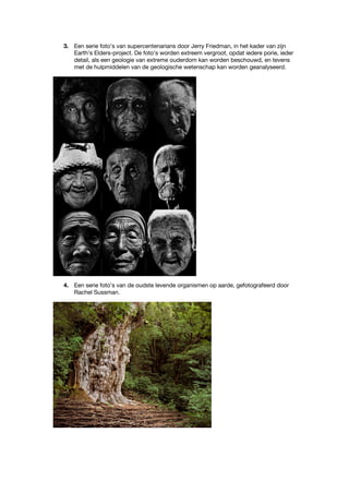 3. Een serie foto’s van supercentenarians door Jerry Friedman, in het kader van zijn
Earth’s Elders-project. De foto’s worden extreem vergroot, opdat iedere porie, ieder
detail, als een geologie van extreme ouderdom kan worden beschouwd, en tevens
met de hulpmiddelen van de geologische wetenschap kan worden geanalyseerd.
4. Een serie foto’s van de oudste levende organismen op aarde, gefotografeerd door
Rachel Sussman.
 