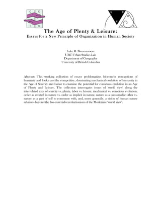 The Age of Plenty & Leisure:
Essays for a New Principle of Organization in Human Society
Luke R. Barnesmoore
UBC Urban Studies Lab
Department of Geography
University of British Columbia
Abstract: This working collection of essays problematizes biocentrist conceptions of
humanity and looks past the competitive, dominating mechanical evolution of humanity in
the Age of Scarcity and Labor to examine the potential for conscious evolution in an Age
of Plenty and Leisure. The collection interrogates issues of 'world view' along the
interrelated axes of scarcity vs. plenty, labor vs. leisure, mechanical vs. conscious evolution,
order as created in nature vs. order as implicit in nature, nature as a consumable other vs.
nature as a part of self to commune with, and, more generally, a vision of human nature
relations beyond the bio-materialist reductionism of the Modernist ‘world view’.
 