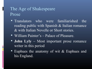 The Age of Shakespeare
Prose
 Translators    who were familiarished the
  reading public with Spanish & Italian romance
  & with Italian Novelle or Short stories.
 William Painter’s – Palace of Pleasure.
 John Lyly – Most important prose romance
  writer in this period
 Euphues the anatomy of wit & Euphues and
  his England.
 
