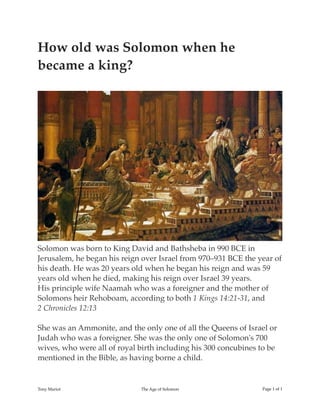 How old was Solomon when he
became a king?
Solomon was born to King David and Bathsheba in 990 BCE in
Jerusalem, he began his reign over Israel from 970–931 BCE the year of
his death. He was 20 years old when he began his reign and was 59
years old when he died, making his reign over Israel 39 years.
His principle wife Naamah who was a foreigner and the mother of
Solomons heir Rehoboam, according to both 1 Kings 14:21-31, and
2 Chronicles 12:13
She was an Ammonite, and the only one of all the Queens of Israel or
Judah who was a foreigner. She was the only one of Solomon's 700
wives, who were all of royal birth including his 300 concubines to be
mentioned in the Bible, as having borne a child.
Tony Mariot The Age of Solomon Page ! of !1 1
 