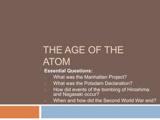 THE AGE OF THE
ATOM
Essential Questions:
   What was the Manhattan Project?
1.

   What was the Potsdam Declaration?
2.

   How did events of the bombing of Hiroshima
3.
   and Nagasaki occur?
   When and how did the Second World War end?
4.
 