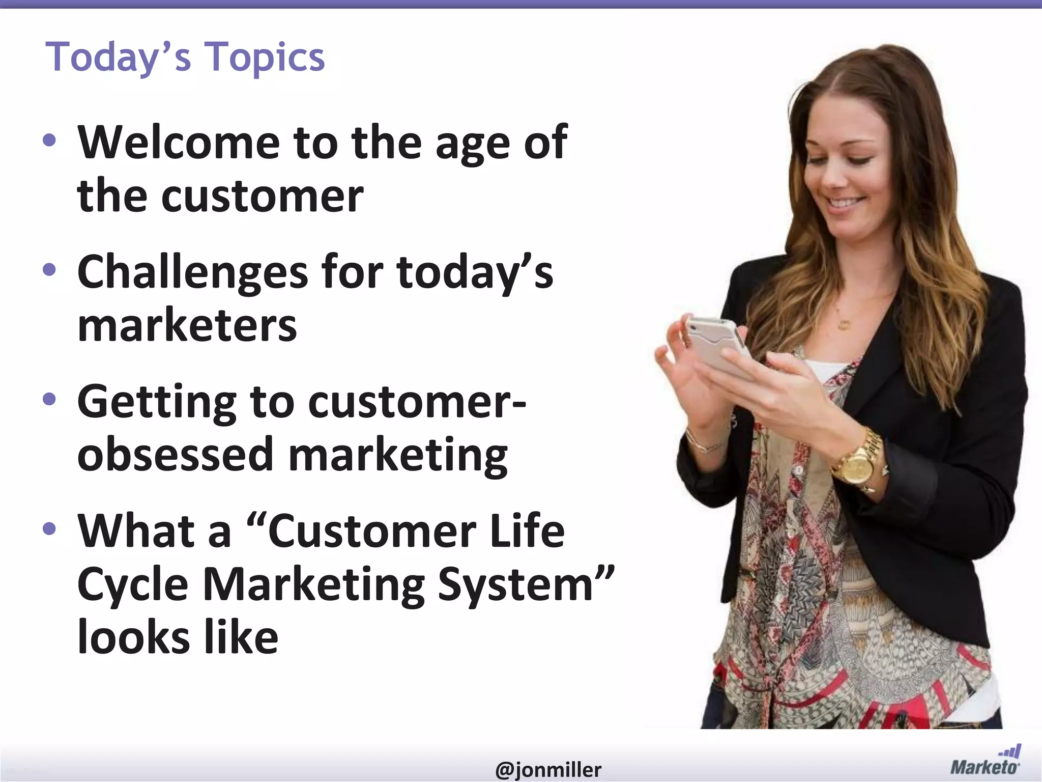 Today’s Topics

• Welcome to the age of
the customer
• Challenges for today’s
marketers
• Getting to customerobsessed marketing
• What a “Customer Life
Cycle Marketing System”
looks like
#RevEngine

@jonmiller

 
