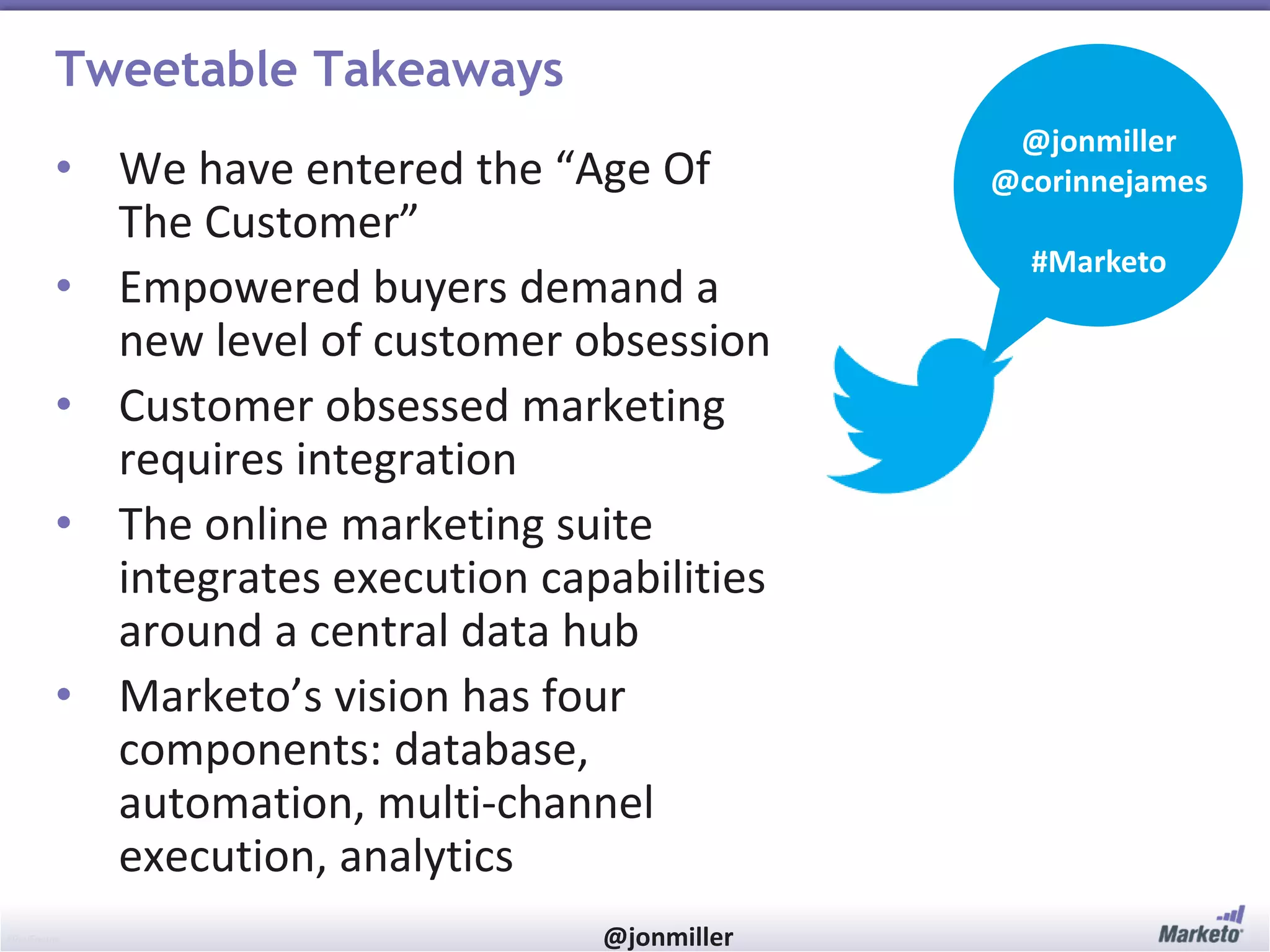 Tweetable Takeaways
• We have entered the “Age Of
The Customer”
• Empowered buyers demand a
new level of customer obsession
• Customer obsessed marketing
requires integration
• The online marketing suite
integrates execution capabilities
around a central data hub
• Marketo’s vision has four
components: database,
automation, multi-channel
execution, analytics
#RevEngine

@jonmiller

@jonmiller
@corinnejames
#Marketo

 