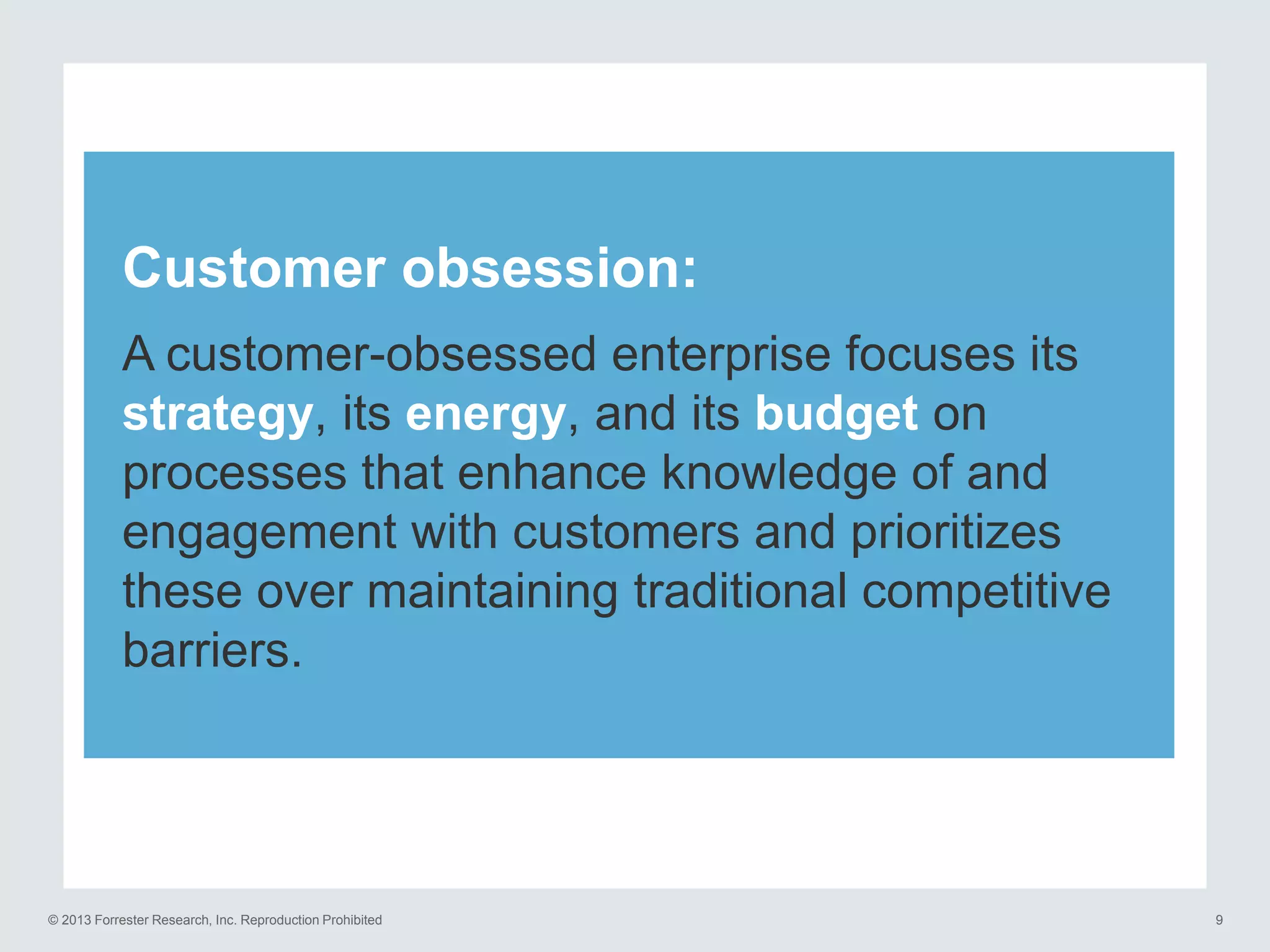 Customer obsession:
A customer-obsessed enterprise focuses its
strategy, its energy, and its budget on
processes that enhance knowledge of and
engagement with customers and prioritizes
these over maintaining traditional competitive
barriers.

© 2013 Forrester Research, Inc. Reproduction Prohibited

9

 