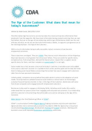 The Age of the Customer. What does that mean for
today's businesses?
Written by: Robin Sands, 08/11/2012 14:54

The Information Age has come to an end, but does this mean we have less information than
previously? Just the opposite. We have more information being created every day than we ever
had before. But just as the age of manufacturing and the age of distribution didn't see the end
of those activities, we do not see the end of information. Rather, it supports a progression on to
the next logical phase – the Age of the Customer.

With so much information being readily accessible, today’s consumers have become
empowered customers.

These customers are digital. They are mobile. They have so much information at their fingertips
they have become a much greater force than ever before. They can search for specific items,
compare prices, find competitors, demand the lowest price, request that a supplier source
specific items for them, and then complain on social media if it is not right.

Social media has in fact, become a key tool for today’s customer. A valuable asset to be added
to any savvy customer’s arsenal. It is a platform that can be used for good and for bad, but know
that it is being used. Social Media is becoming the number two way to engage with customers
(after face-to-face personal interaction).

Unfortunately, companies are way behind the public when it comes to the adoption of social
media. That represents a problem because social media is a critical tool in an increasingly
customer-focused business market. In fact, in the Age of the Customer, dominance will come
from those companies who engage best with empowered customers.

Businesses today need to engage on all playing fields, including social media. We need to
understand that our power comes from engaging with empowered customers. Our relationship
with the customer is the only thing that will enable us to survive and grow in the Age of the
Customer.

Robin Sands is the Chief Marketing Officer of CDAA®.

CDAA® is an Australian Certified Digital Agency helping customers improve and make their
digital activities more commercially successful. Founded in 1998 the Agency has a long track
record providingwebsite design, development, hosting and support solutions. Working with
Australia’s most well-respected businesses, governments and brands.
 