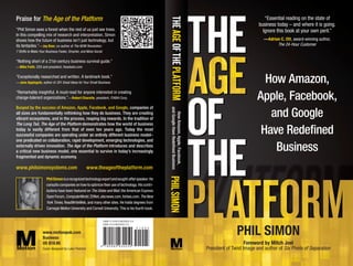 Praise for The Age of the Platform                                                                                                                                     “Essential reading on the state of




                                                                                                     THE AGE OF THE PLATFORM
                                                                                                                                                                    business today – and where it is going.
“Phil Simon sees a forest when the rest of us just see trees.                                                                                                         Ignore this book at your own peril.”
In this compelling mix of research and interpretation, Simon
shows how the future of business isn’t just technology, but                                                                                                            —Adrian C. Ott, award-winning author,
its tentacles.”—Jay Baer, co-author of The NOW Revolution:                                                                                                                   The 24-Hour Customer
7 Shifts to Make Your Business Faster, Smarter, and More Social

“Nothing short of a 21st-century business survival guide.”
—Mike Faith, CEO and president, Headsets.com

“Exceptionally researched and written. A landmark book.”
—Jane Applegate, author of 201 Great Ideas for Your Small Business                                                                                                   How Amazon,
“Remarkably insightful. A must-read for anyone interested in creating
change-tolerant organizations.”—Robert Charette, president, ITABHI Corp.                                                                                           Apple, Facebook,
Buoyed by the success of Amazon, Apple, Facebook, and Google, companies of




                                                                                                      and Google Have Redeﬁned Business
all sizes are fundamentally rethinking how they do business. They are creating
                                                                                                                                                                      and Google



                                                                                                        How Amazon, Apple, Facebook,
vibrant ecosystems, and in the process, reaping big rewards. In the tradition of
The Long Tail, The Age of the Platform demonstrates how the world of business
today is vastly different from that of even ten years ago. Today the most
successful companies are operating under an entirely different business model–
                                                                                                                                                                    Have Redeﬁned
one predicated on collaboration, rapid development, emerging technologies, and
externally driven innovation. The Age of the Platform introduces and describes
a critical new business model, one essential to survive in today’s increasingly                                                                                        Business
fragmented and dynamic economy.

www.philsimonsystems.com                             www.theageoftheplatform.com                    PHIL SIMON
                      Phil Simon is a recognized technology expert and sought-after speaker. He
                      consults companies on how to optimize their use of technology. His contri-
                      butions have been featured on The Globe and Mail, the American Express
                      Open Forum, ComputerWorld, ZDNet, abcnews.com, forbes.com, The New
                      York Times, ReadWriteWeb, and many other sites. He holds degrees from
                      Carnegie Mellon University and Cornell University. This is his fourth book.




                   www.motionpub.com
                   Business
                                                                                                                                                         PHIL SIMON
                   US $19.95                                                                                                                                  Foreword by Mitch Joel
                   Cover designed by Luke Fletcher                                                                                        President of Twist Image and author of Six Pixels of Separation
 