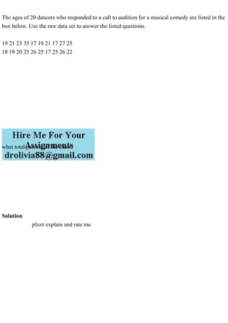 The ages of 20 dancers who responded to a call to audition for a musical comedy are listed in the
box below. Use the raw data set to answer the listed questions.
19 21 23 35 17 19 21 17 27 25
18 19 20 25 26 25 17 25 26 22
what total percent of the chart?
Solution
plzzz explain and rate me
 