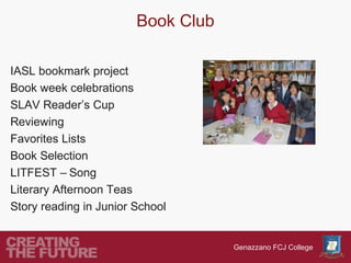 Book Club

IASL bookmark project
Book week celebrations
SLAV Reader’s Cup
Reviewing
Favorites Lists
Book Selection
LITFEST – Song
Literary Afternoon Teas
Story reading in Junior School


                                    Genazzano FCJ College
 