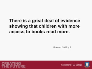 There is a great deal of evidence
showing that children with more
access to books read more.


                    Krashen, 2002, p 2




                           Genazzano FCJ College
 