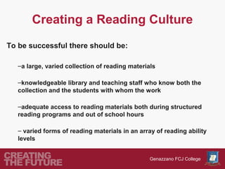Creating a Reading Culture
To be successful there should be:

   –a large, varied collection of reading materials

   –knowledgeable library and teaching staff who know both the
   collection and the students with whom the work

   –adequate access to reading materials both during structured
   reading programs and out of school hours

   – varied forms of reading materials in an array of reading ability
   levels


                                                 Genazzano FCJ College
 