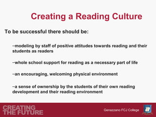 Creating a Reading Culture
To be successful there should be:

   –modeling by staff of positive attitudes towards reading and their
   students as readers

   –whole school support for reading as a necessary part of life

   –an encouraging, welcoming physical environment

   –a sense of ownership by the students of their own reading
   development and their reading environment



                                               Genazzano FCJ College
 