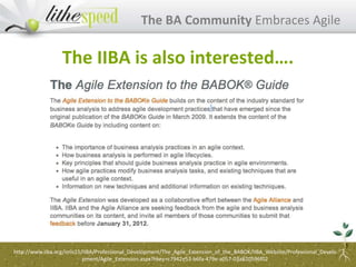 The BA Community Embraces Agile
The IIBA is also interested….
http://www.iiba.org/imis15/IIBA/Professional_Development/The_Agile_Extension_of_the_BABOK/IIBA_Website/Professional_Develo
pment/Agile_Extension.aspx?hkey=c7942e53-b6fa-479e-a057-03a820596f02
 