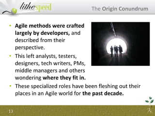 • Agile methods were crafted
largely by developers, and
described from their
perspective.
• This left analysts, testers,
designers, tech writers, PMs,
middle managers and others
wondering where they fit in.
The Origin Conundrum
13
• These specialized roles have been fleshing out their
places in an Agile world for the past decade.
 
