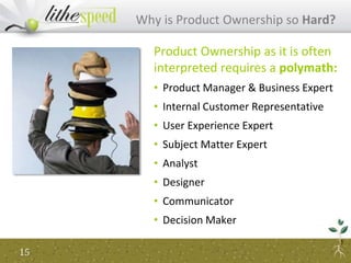 Why is Product Ownership so Hard?
Product Ownership as it is often
interpreted requires a polymath:
• Product Manager & Business Expert
• Internal Customer Representative
• User Experience Expert
• Subject Matter Expert
• Analyst
• Designer
• Communicator
• Decision Maker
15
 
