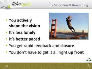 • You actively
shape the vision
• It’s less lonely
• It’s better paced
It’s More Fun & Rewarding
18
• You get rapid feedback and closure
• You don’t have to get it all right up front
 