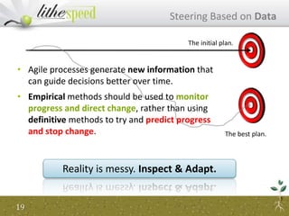 Reality is messy. Inspect & Adapt.
The initial plan.
The best plan.
• Agile processes generate new information that
can guide decisions better over time.
• Empirical methods should be used to monitor
progress and direct change, rather than using
definitive methods to try and predict progress
and stop change.
19
Steering Based on Data
 