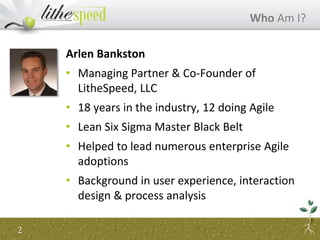 Arlen Bankston
• Managing Partner & Co-Founder of
LitheSpeed, LLC
• 18 years in the industry, 12 doing Agile
• Lean Six Sigma Master Black Belt
• Helped to lead numerous enterprise Agile
adoptions
• Background in user experience, interaction
design & process analysis
Who Am I?
2
 