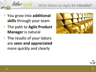• You grow into additional
skills through your team
• The path to Agile Product
Manager is natural
• The results of your labors
are seen and appreciated
more quickly and clearly
What Makes an Agile BA Valuable?
22
 
