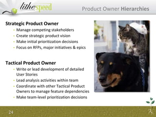 Product Owner Hierarchies
Strategic Product Owner
• Manage competing stakeholders
• Create strategic product vision
• Make initial prioritization decisions
• Focus on RFPs, major initiatives & epics
Tactical Product Owner
• Write or lead development of detailed
User Stories
• Lead analysis activities within team
• Coordinate with other Tactical Product
Owners to manage feature dependencies
• Make team-level prioritization decisions
24
 