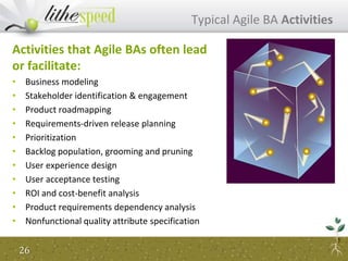 Activities that Agile BAs often lead
or facilitate:
• Business modeling
• Stakeholder identification & engagement
• Product roadmapping
• Requirements-driven release planning
• Prioritization
• Backlog population, grooming and pruning
• User experience design
• User acceptance testing
• ROI and cost-benefit analysis
• Product requirements dependency analysis
• Nonfunctional quality attribute specification
Typical Agile BA Activities
26
 