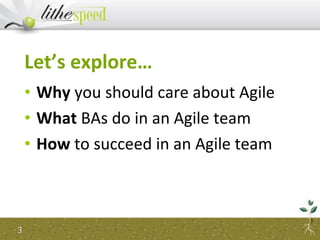 Let’s explore…
• Why you should care about Agile
• What BAs do in an Agile team
• How to succeed in an Agile team
3
 