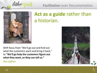 Shift focus from “We'll go out and find out
what the customers want and bring it back,”
to "We'll go help the customers figure out
what they want, so they can tell us.”
Ron Jeffries
Facilitation over Documentation
Act as a guide rather than
a historian.
31
 
