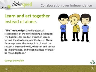 Learn and act together
instead of alone.
“The Three Amigos are the essential
stakeholders of the system being developed:
The business (or product owner, in Scrum
terms), the developer, and the tester. These
three represent the viewpoints of what the
system is intended to do, what can and cannot
be implemented, and what might go wrong or
be misunderstood.”
George Dinwiddie
Collaboration over Independence
32
 