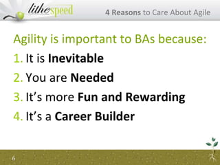 Agility is important to BAs because:
1. It is Inevitable
2. You are Needed
3. It’s more Fun and Rewarding
4. It’s a Career Builder
4 Reasons to Care About Agile
6
 