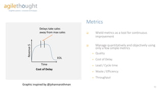 Metrics
12
 Wield metrics as a tool for continuous
improvement
 Manage quantitatively and objectively using
only a few simple metrics
 Quality
 Cost of Delay
 Lead / Cycle time
 Waste / Efficiency
 Throughput
Revenue$
Time
EOL
Delays take sales
away from max sales
Cost of Delay
Graphic inspired by @johannarothman
 