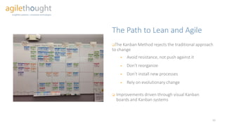 The Path to Lean and Agile
 The Kanban Method rejects the traditional approach
to change
 Avoid resistance, not push against it
 Don’t reorganize
 Don’t install new processes
 Rely on evolutionary change
13
 Improvements driven through visual Kanban
boards and Kanban systems
 