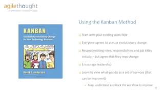 Using the Kanban Method
14
 Start with your existing work flow
 Everyone agrees to pursue evolutionary change
 Respect existing roles, responsibilities and job titles
initially – but agree that they may change
 Encourage leadership
 Learn to view what you do as a set of services (that
can be improved)
 Map, understand and track the workflow to improve
 