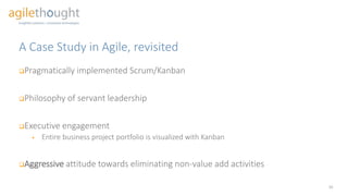 A Case Study in Agile, revisited
Pragmatically implemented Scrum/Kanban
Philosophy of servant leadership
Executive engagement
 Entire business project portfolio is visualized with Kanban
Aggressive attitude towards eliminating non-value add activities
16
 