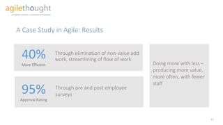 Doing more with less –
producing more value,
more often, with fewer
staff
A Case Study in Agile: Results
17
Through elimination of non-value add
work, streamlining of flow of work40%
More Efficient
95%
Approval Rating
Through pre and post employee
surveys
 
