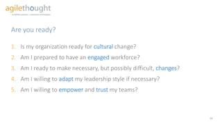 Are you ready?
18
1. Is my organization ready for cultural change?
2. Am I prepared to have an engaged workforce?
3. Am I ready to make necessary, but possibly difficult, changes?
4. Am I willing to adapt my leadership style if necessary?
5. Am I willing to empower and trust my teams?
 