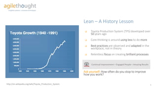 http://en.wikipedia.org/wiki/Toyota_Production_System
Lean – A History Lesson
 Toyota Production System (TPS) developed over
50 years ago
 Core thinking is around using less to do more
 Best practices are observed and adapted in the
workplace, not in theory
 Relentless focus on creating brilliant processes
Ask yourself: How often do you stop to improve
how you work?
Continual Improvement + Engaged People = Amazing Results
5
 