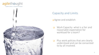 Capacity and Limits
9
Agree and establish
 Work Capacity: what is a fair and
reasonable expectation for
workload for a team?
 Plus work policies that are
clearly understood and can be
consented to by all involved.
 